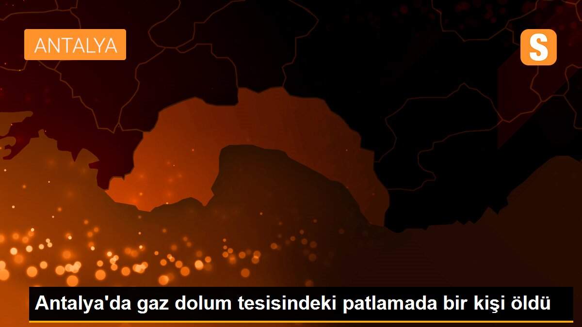 Antalya\'da gaz dolum tesisindeki patlamada bir kişi öldü