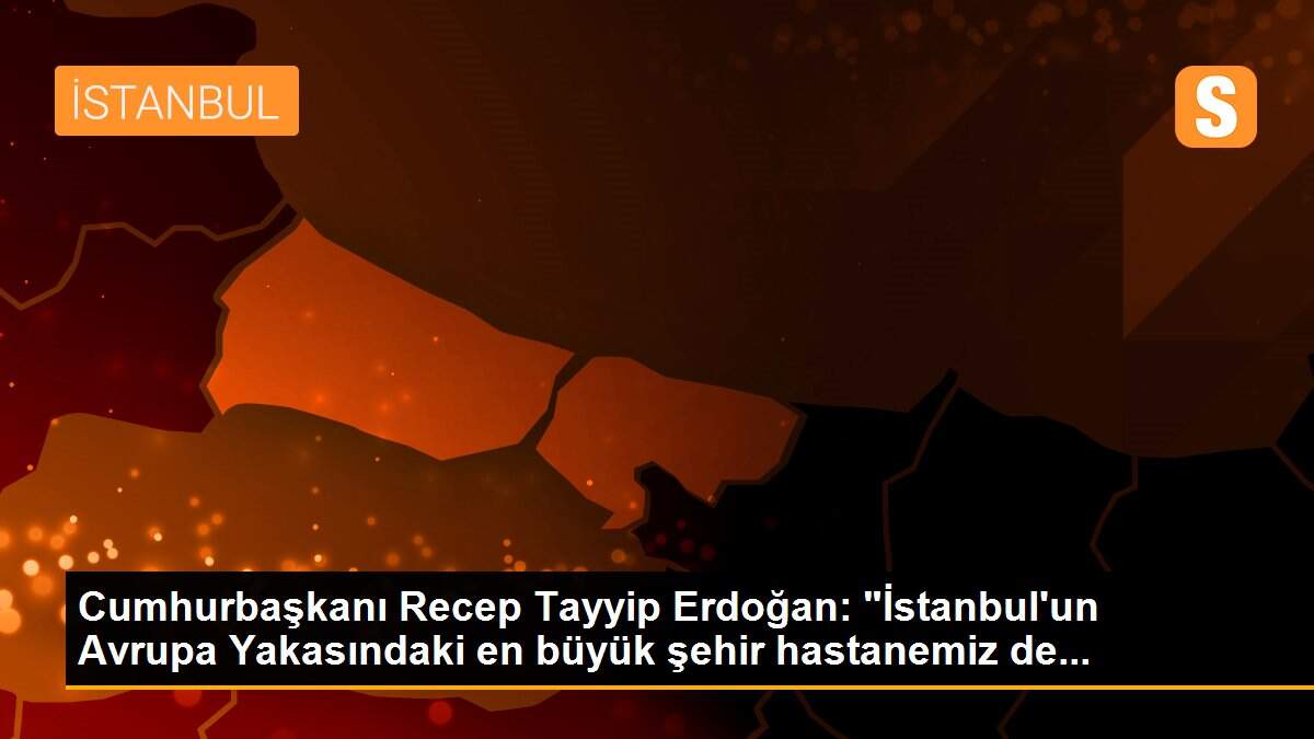 Cumhurbaşkanı Recep Tayyip Erdoğan: "İstanbul\'un Avrupa Yakasındaki en büyük şehir hastanemiz de...