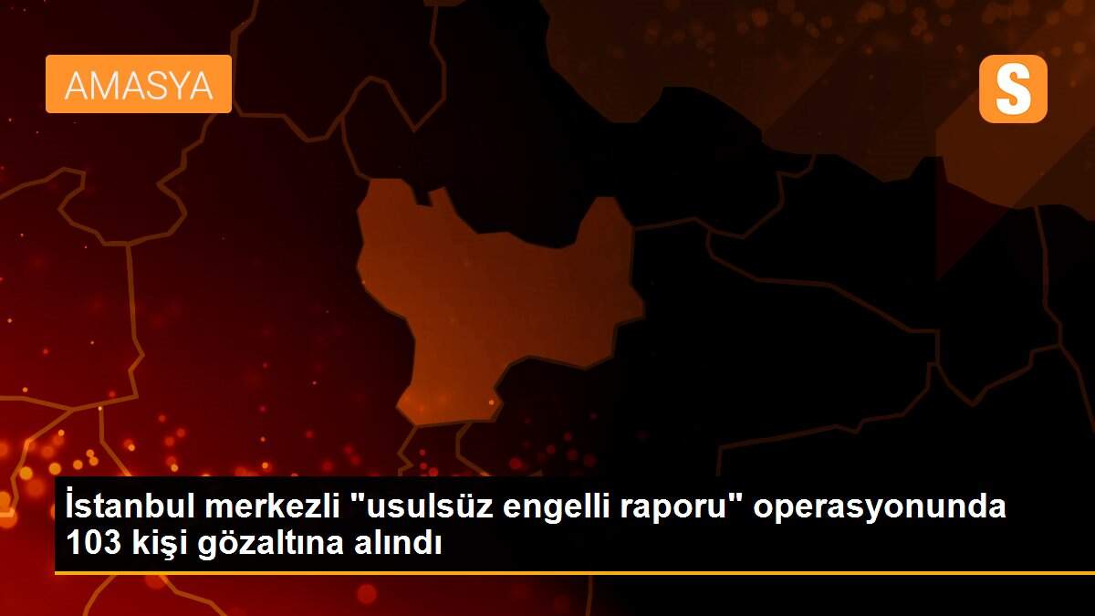 İstanbul merkezli "usulsüz engelli raporu" operasyonunda 103 kişi gözaltına alındı