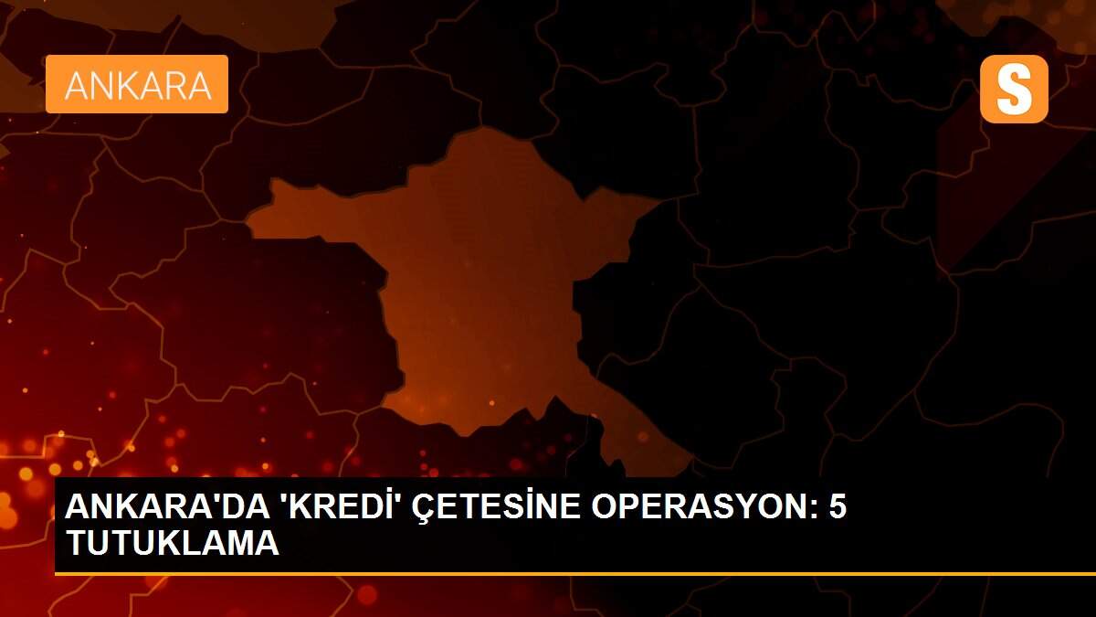 ANKARA\'DA \'KREDİ\' ÇETESİNE OPERASYON: 5 TUTUKLAMA