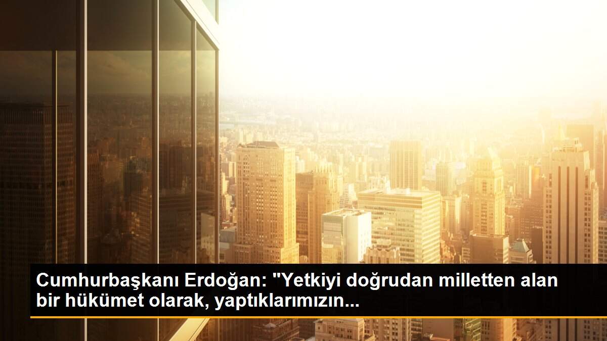 Cumhurbaşkanı Erdoğan: "Yetkiyi doğrudan milletten alan bir hükümet olarak, yaptıklarımızın...
