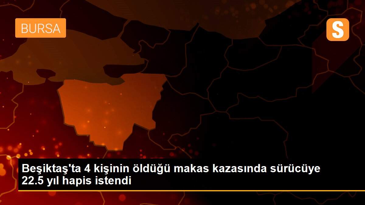 Beşiktaş\'ta 4 kişinin öldüğü makas kazasında sürücüye 22.5 yıl hapis istendi