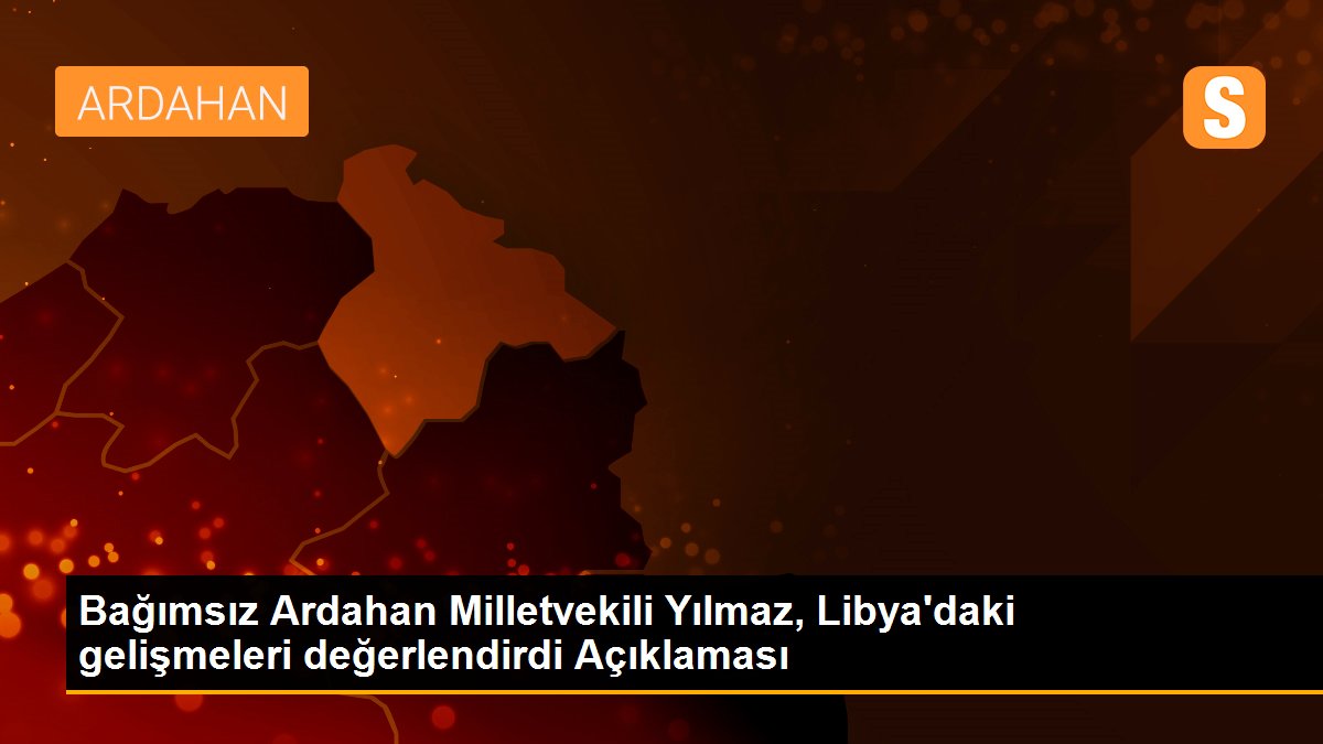 Bağımsız Ardahan Milletvekili Yılmaz, Libya\'daki gelişmeleri değerlendirdi Açıklaması