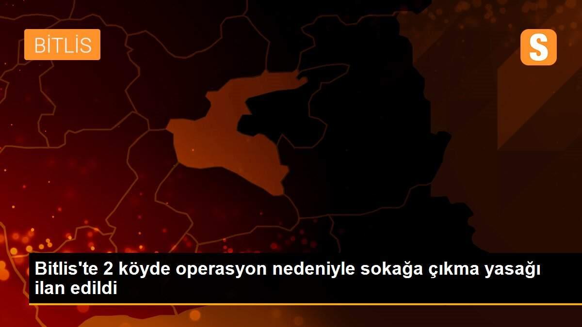 Bitlis\'te 2 köyde operasyon nedeniyle sokağa çıkma yasağı ilan edildi