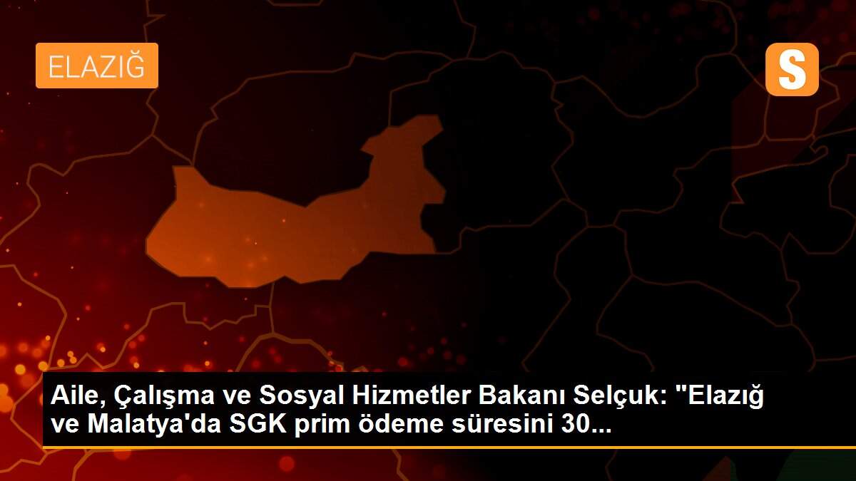 Aile, Çalışma ve Sosyal Hizmetler Bakanı Selçuk: "Elazığ ve Malatya\'da SGK prim ödeme süresini 30...