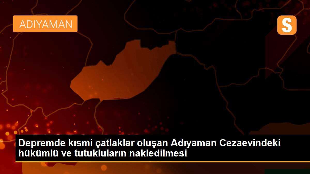 Depremde kısmi çatlaklar oluşan Adıyaman Cezaevindeki hükümlü ve tutukluların nakledilmesi