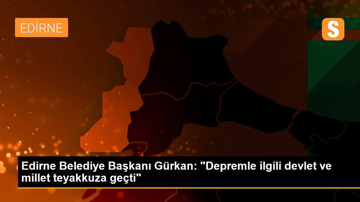 Edirne Belediye Başkanı Gürkan: "Depremle ilgili devlet ve millet teyakkuza geçti"