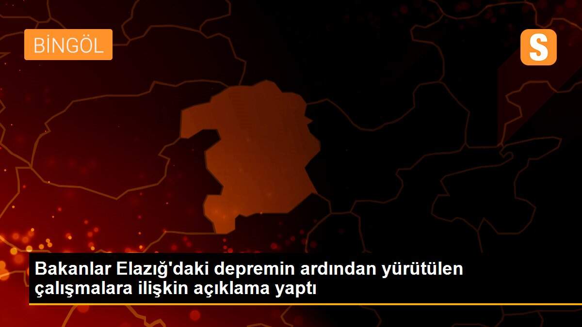 Bakanlar Elazığ\'daki depremin ardından yürütülen çalışmalara ilişkin açıklama yaptı