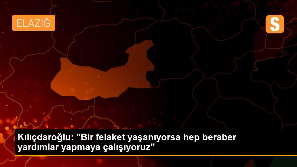 Kılıçdaroğlu: "Bir felaket yaşanıyorsa hep beraber yardımlar yapmaya çalışıyoruz"