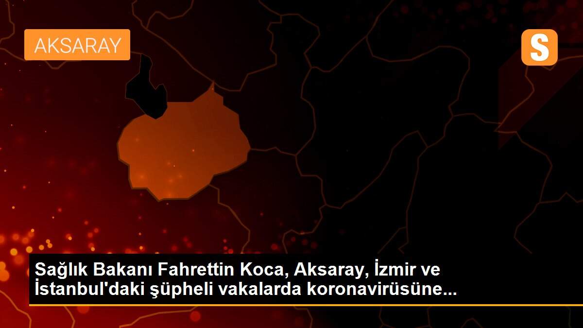 Sağlık Bakanı Fahrettin Koca, Aksaray, İzmir ve İstanbul\'daki şüpheli vakalarda koronavirüsüne...