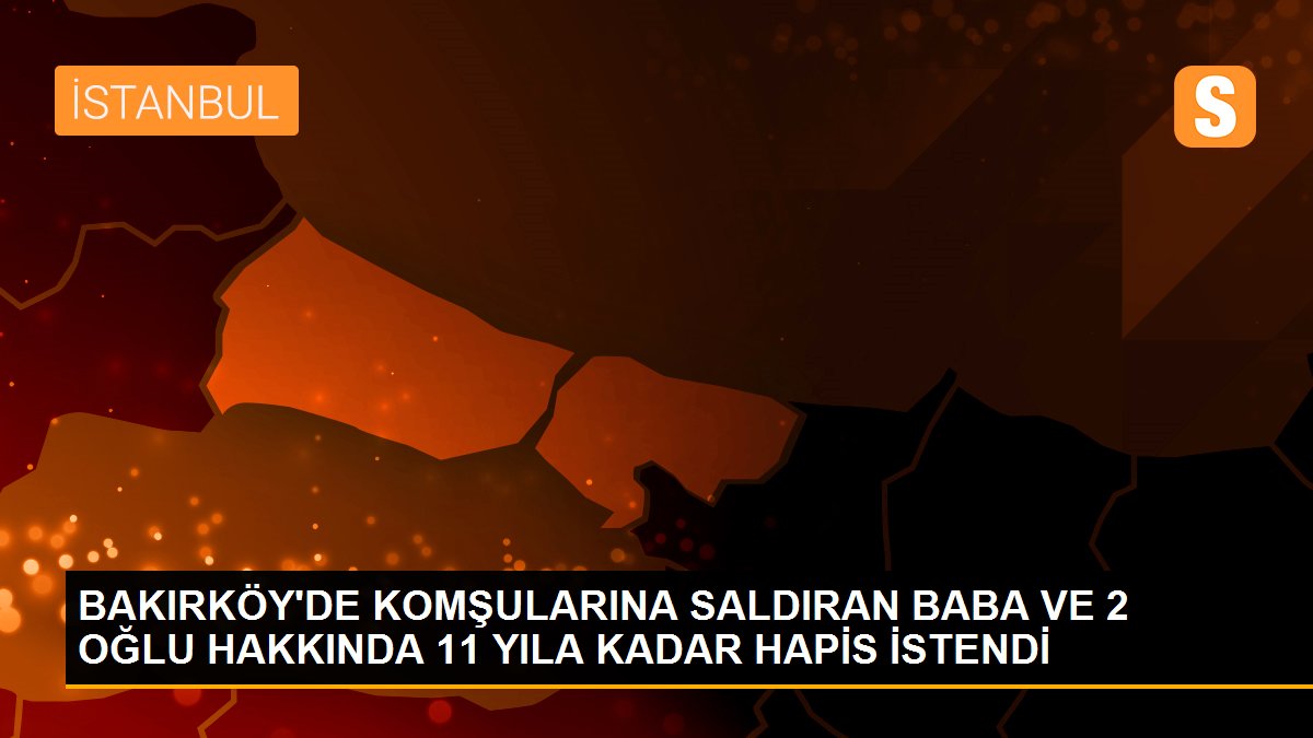 BAKIRKÖY\'DE KOMŞULARINA SALDIRAN BABA VE 2 OĞLU HAKKINDA 11 YILA KADAR HAPİS İSTENDİ