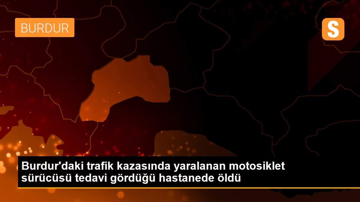 Burdur\'daki trafik kazasında yaralanan motosiklet sürücüsü tedavi gördüğü hastanede öldü