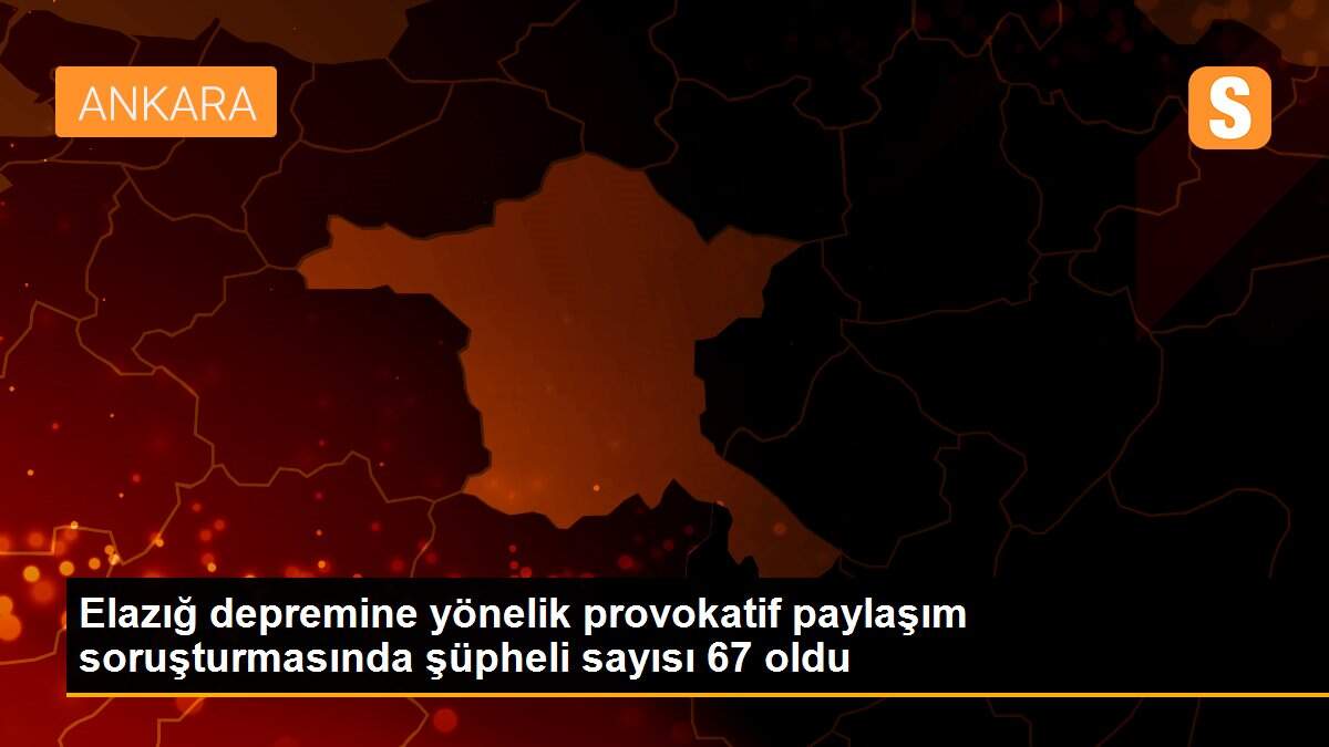 Elazığ depremine yönelik provokatif paylaşım soruşturmasında şüpheli sayısı 67 oldu