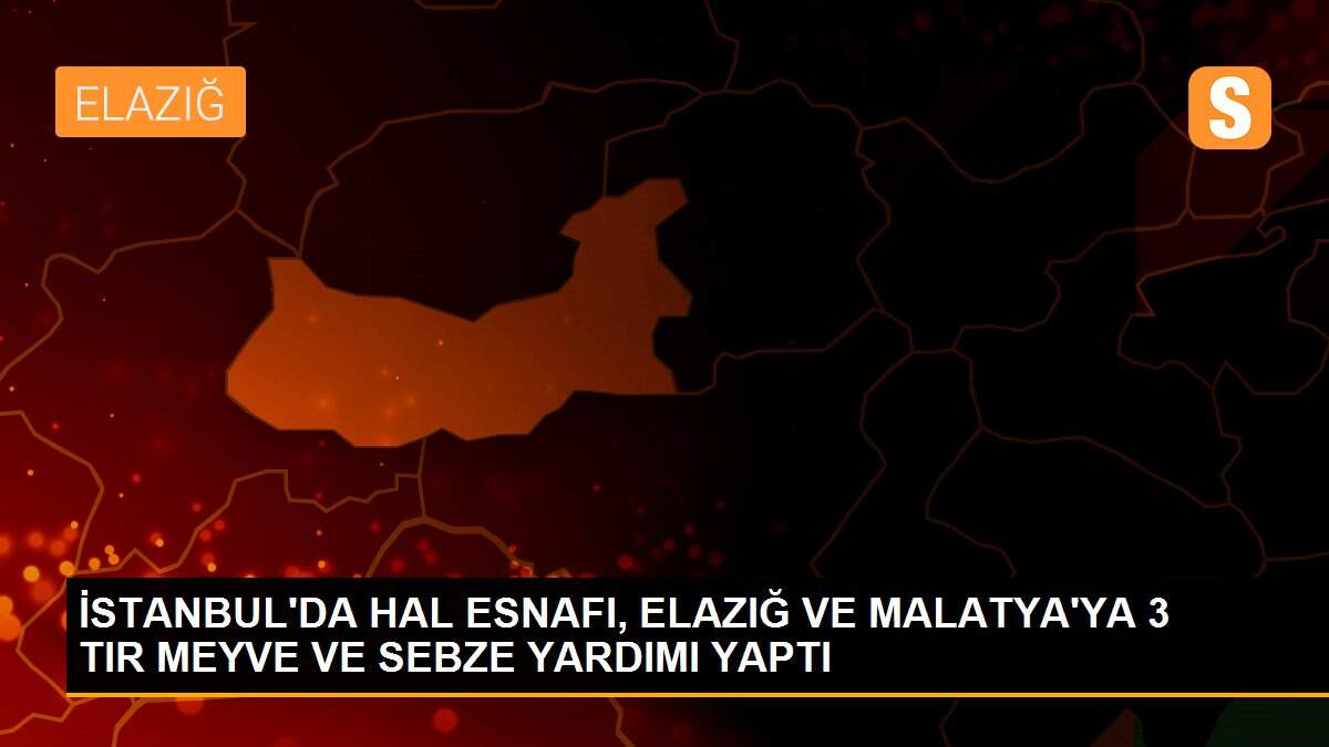 İSTANBUL\'DA HAL ESNAFI, ELAZIĞ VE MALATYA\'YA 3 TIR MEYVE VE SEBZE YARDIMI YAPTI
