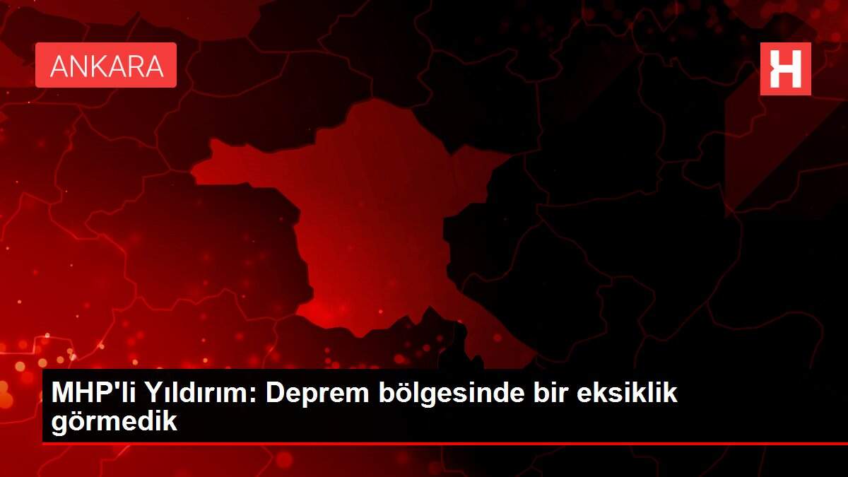 MHP'li Yıldırım: Deprem bölgesinde bir eksiklik görmedik