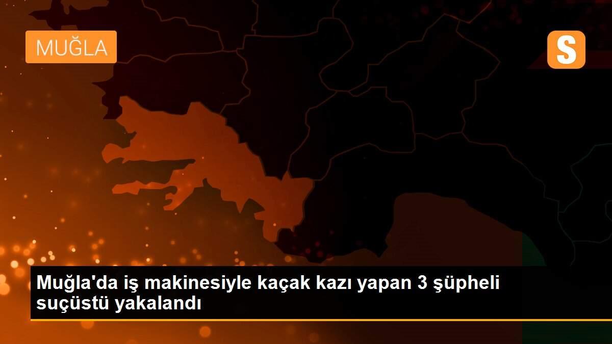 Muğla\'da iş makinesiyle kaçak kazı yapan 3 şüpheli suçüstü yakalandı