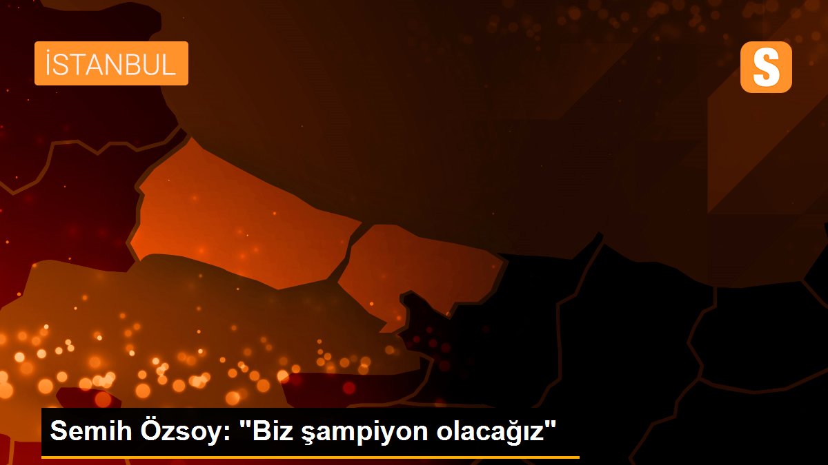 Semih Özsoy: "Biz şampiyon olacağız"