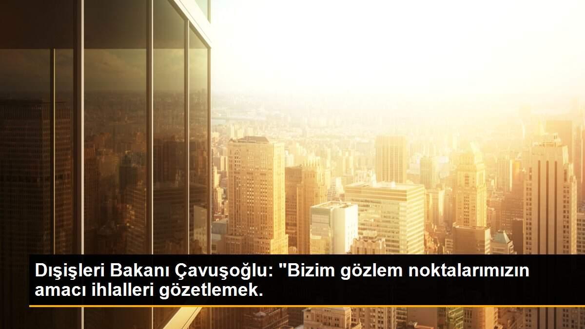 Dışişleri Bakanı Çavuşoğlu: "Bizim gözlem noktalarımızın amacı ihlalleri gözetlemek.