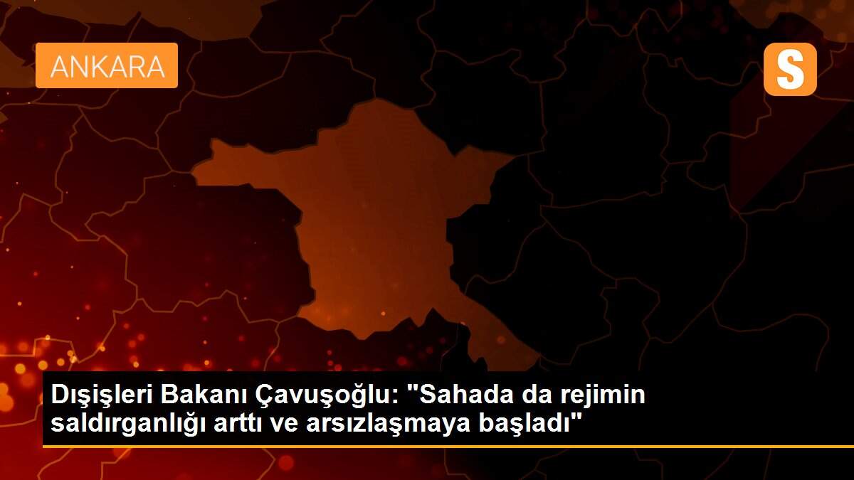 Dışişleri Bakanı Çavuşoğlu: "Sahada da rejimin saldırganlığı arttı ve arsızlaşmaya başladı"