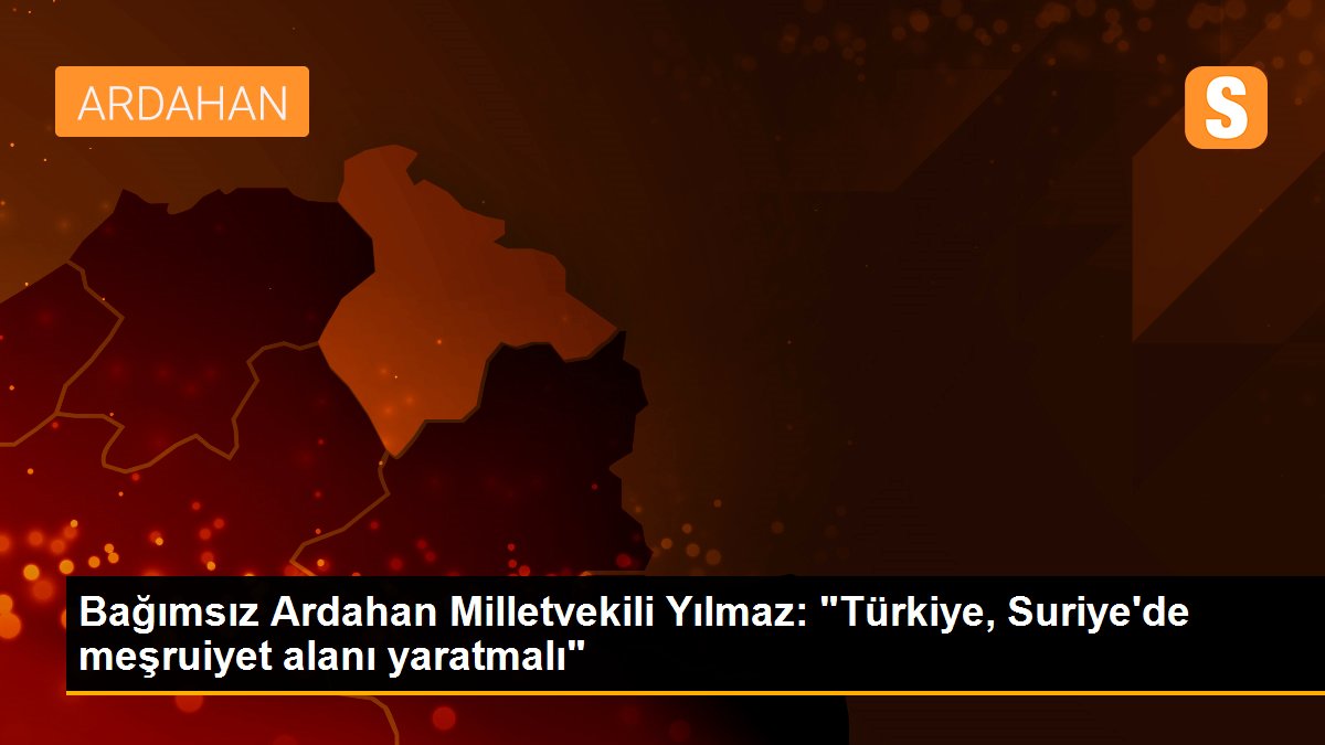 Bağımsız Ardahan Milletvekili Yılmaz: "Türkiye, Suriye\'de meşruiyet alanı yaratmalı"