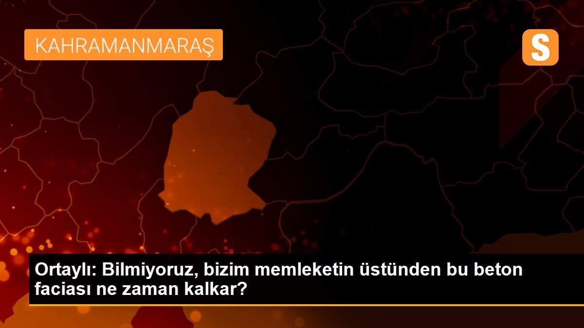 Ortaylı: Bilmiyoruz, bizim memleketin üstünden bu beton faciası ne zaman kalkar?