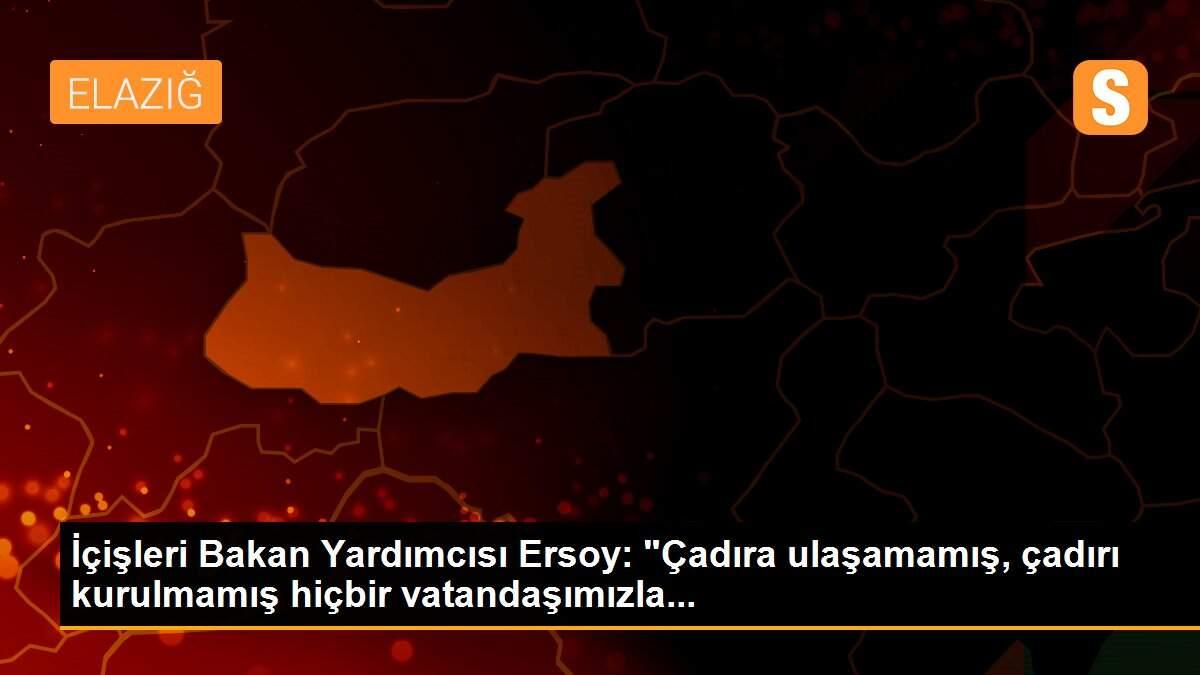 İçişleri Bakan Yardımcısı Ersoy: "Çadıra ulaşamamış, çadırı kurulmamış hiçbir vatandaşımızla...