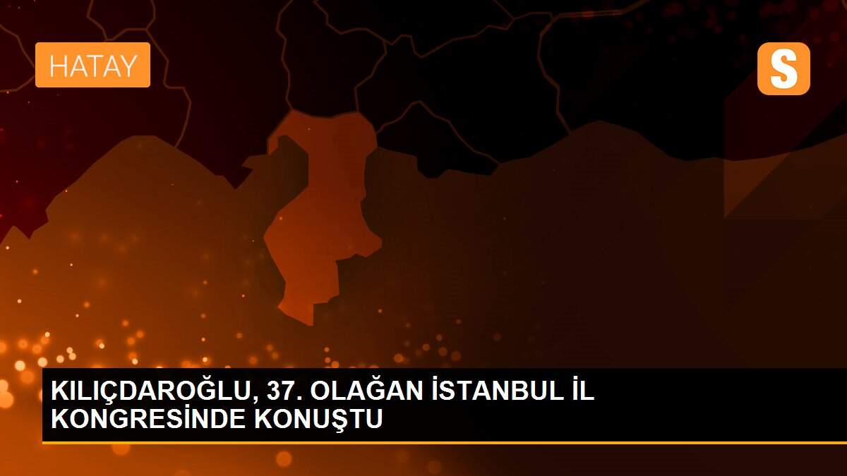 KILIÇDAROĞLU, 37. OLAĞAN İSTANBUL İL KONGRESİNDE KONUŞTU