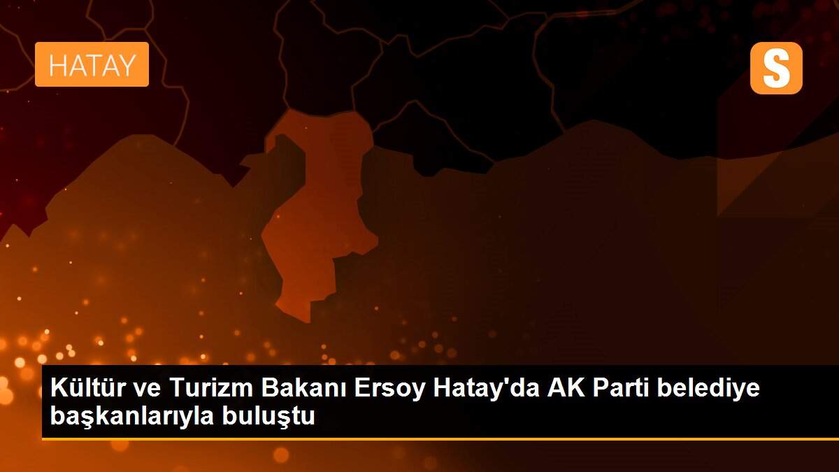 Kültür ve Turizm Bakanı Ersoy Hatay\'da AK Parti belediye başkanlarıyla buluştu