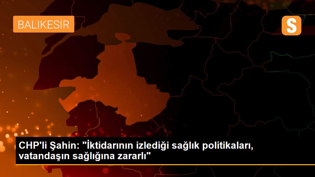 CHP\'li Şahin: "İktidarının izlediği sağlık politikaları, vatandaşın sağlığına zararlı"