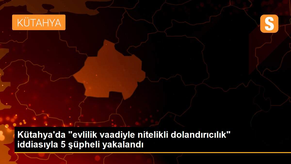 Kütahya\'da "evlilik vaadiyle nitelikli dolandırıcılık" iddiasıyla 5 şüpheli yakalandı