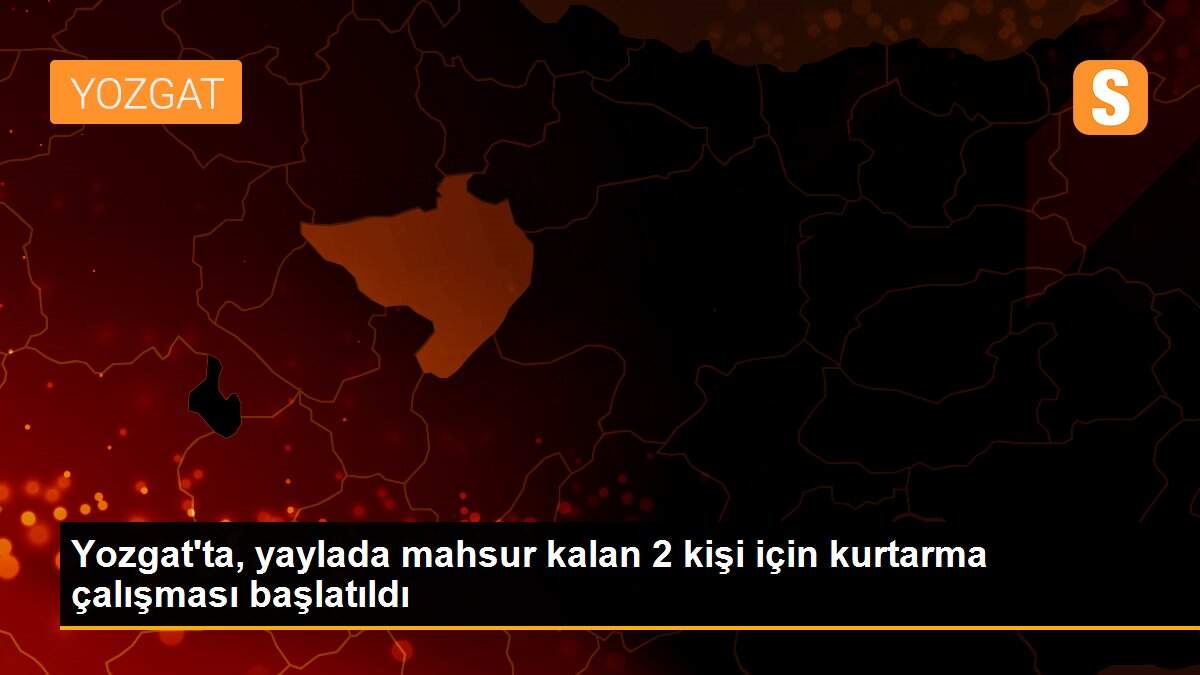 Yozgat\'ta, yaylada mahsur kalan 2 kişi için kurtarma çalışması başlatıldı
