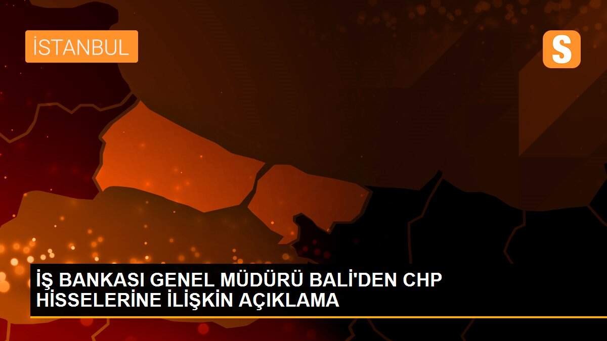 İŞ BANKASI GENEL MÜDÜRÜ BALİ\'DEN CHP HİSSELERİNE İLİŞKİN AÇIKLAMA