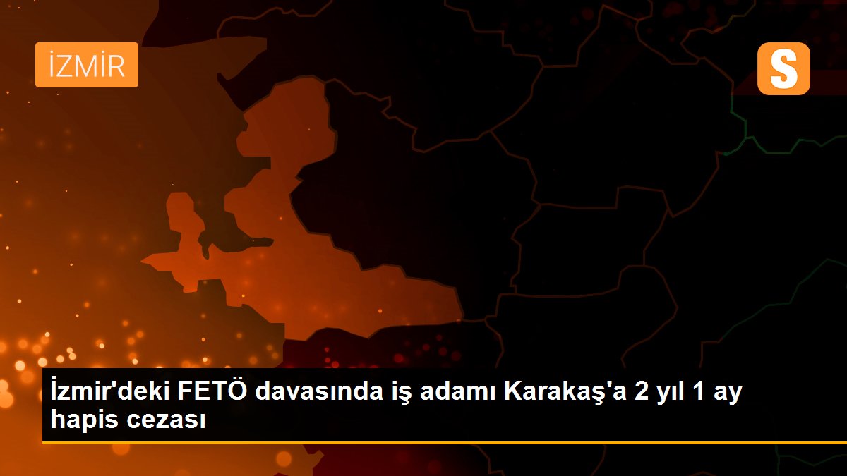 İzmir\'deki FETÖ davasında iş adamı Karakaş\'a 2 yıl 1 ay hapis cezası