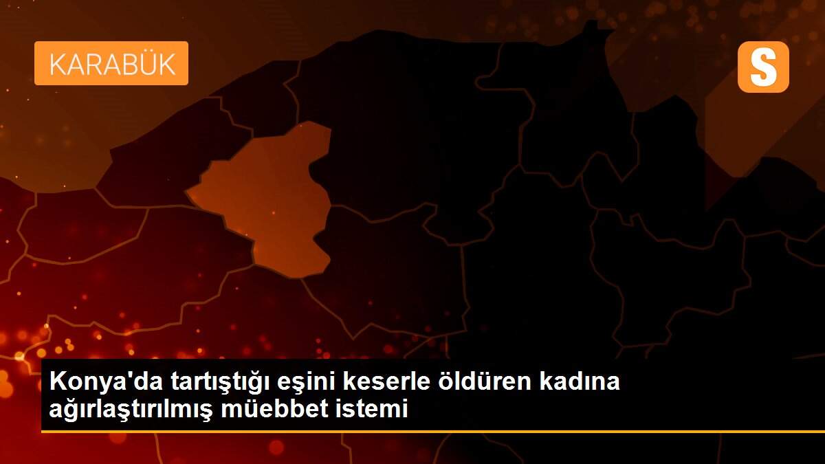 Konya\'da tartıştığı eşini keserle öldüren kadına ağırlaştırılmış müebbet istemi