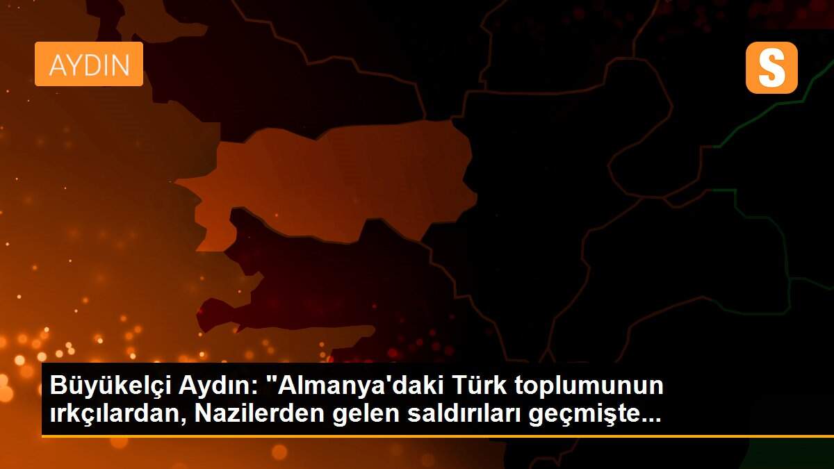 Büyükelçi Aydın: "Almanya\'daki Türk toplumunun ırkçılardan, Nazilerden gelen saldırıları geçmişte...