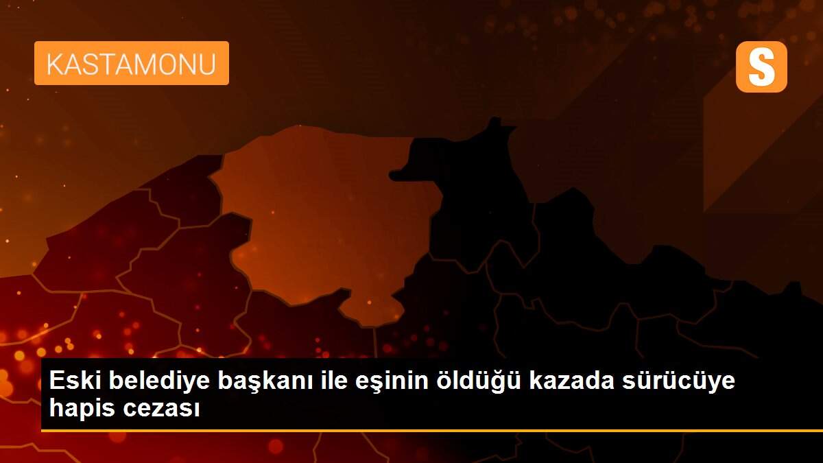 Eski belediye başkanı ile eşinin öldüğü kazada sürücüye hapis cezası