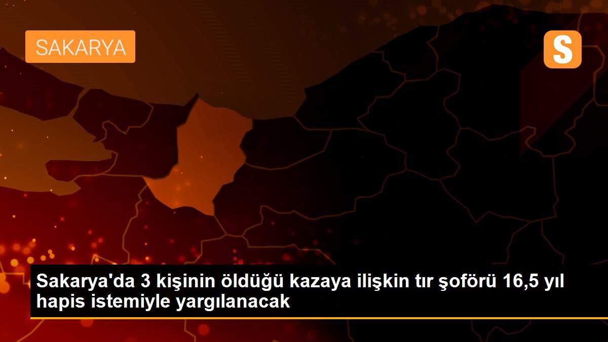 Sakarya\'da 3 kişinin öldüğü kazaya ilişkin tır şoförü 16,5 yıl hapis istemiyle yargılanacak