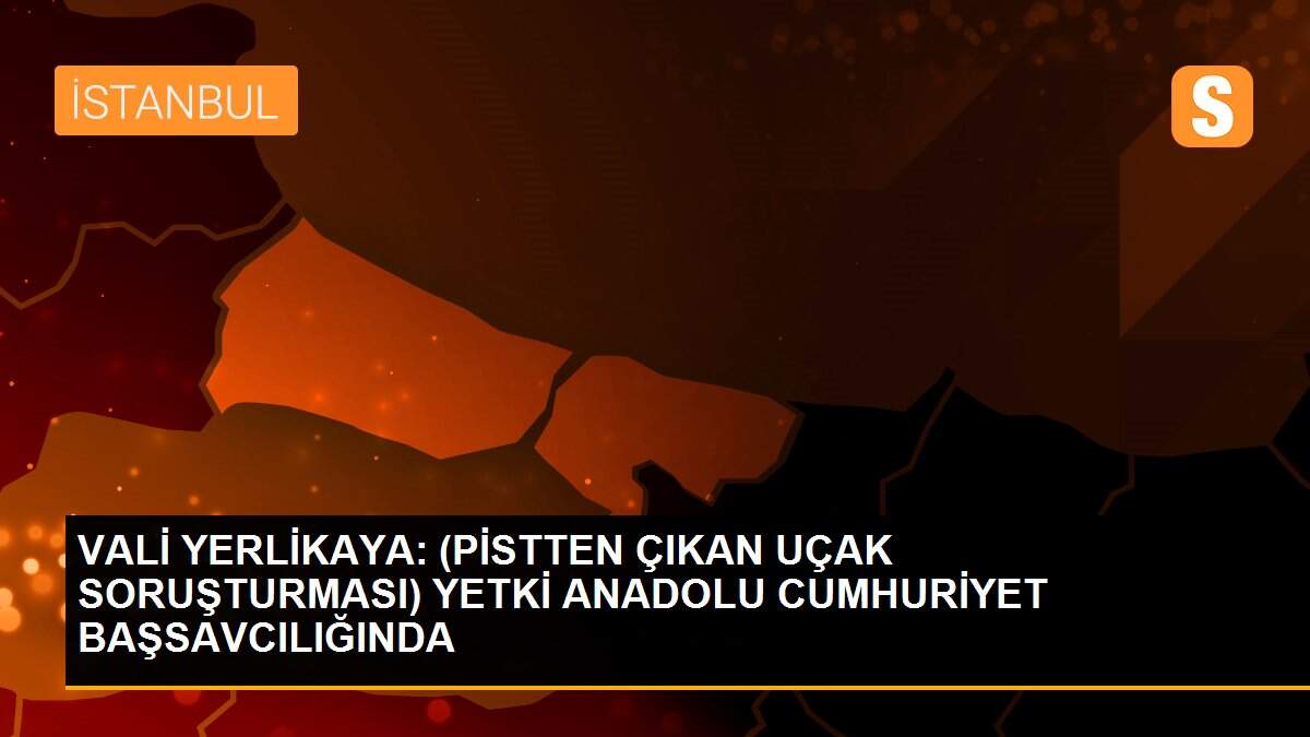 VALİ YERLİKAYA: (PİSTTEN ÇIKAN UÇAK SORUŞTURMASI) YETKİ ANADOLU CUMHURİYET BAŞSAVCILIĞINDA