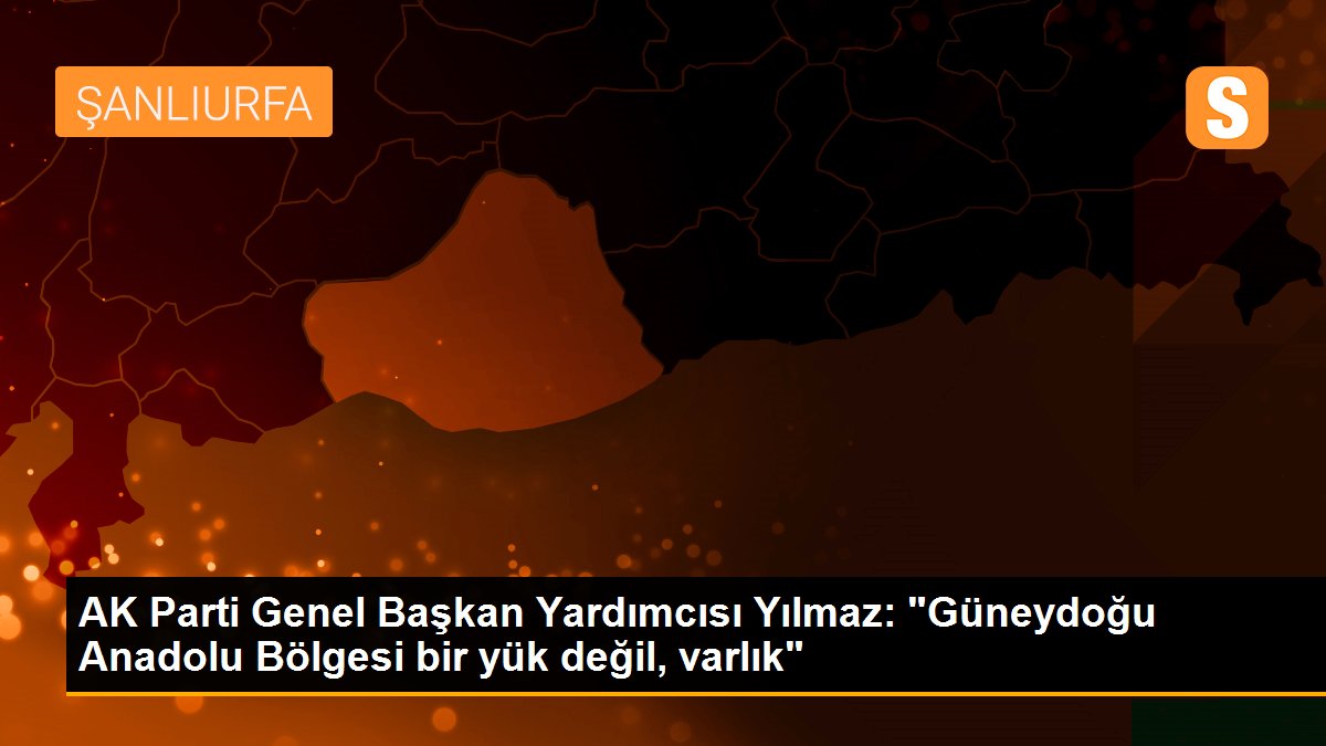 AK Parti Genel Başkan Yardımcısı Yılmaz: "Güneydoğu Anadolu Bölgesi bir yük değil, varlık"