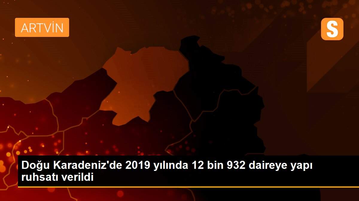 Doğu Karadeniz\'de 2019 yılında 12 bin 932 daireye yapı ruhsatı verildi
