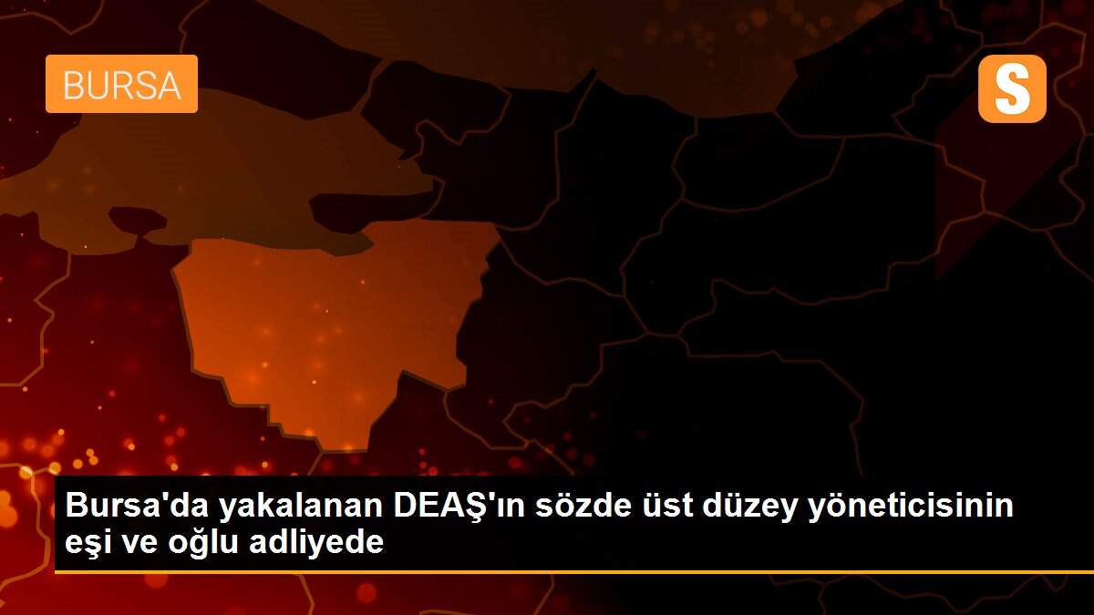 Bursa\'da yakalanan DEAŞ\'ın sözde üst düzey yöneticisinin eşi ve oğlu adliyede