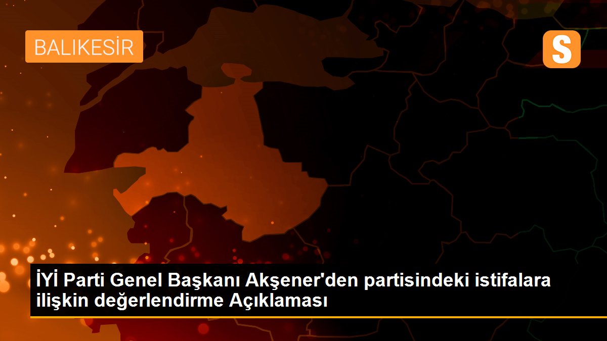İYİ Parti Genel Başkanı Akşener\'den partisindeki istifalara ilişkin değerlendirme Açıklaması