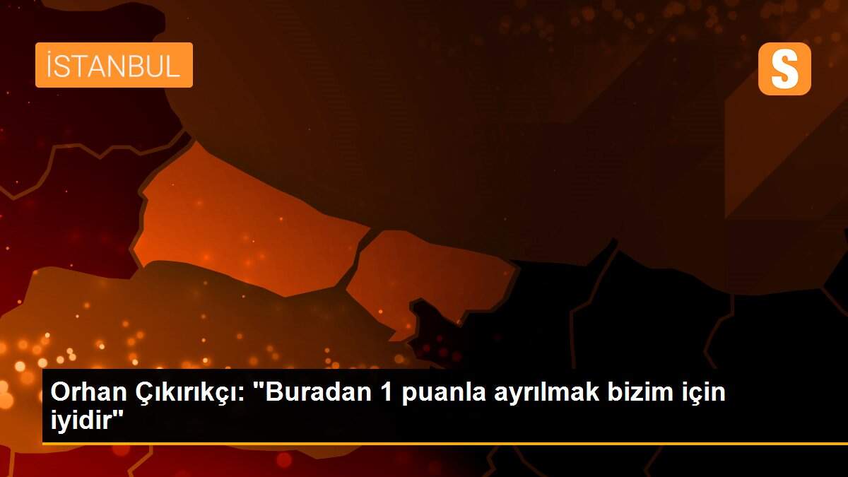 Orhan Çıkırıkçı: "Buradan 1 puanla ayrılmak bizim için iyidir"