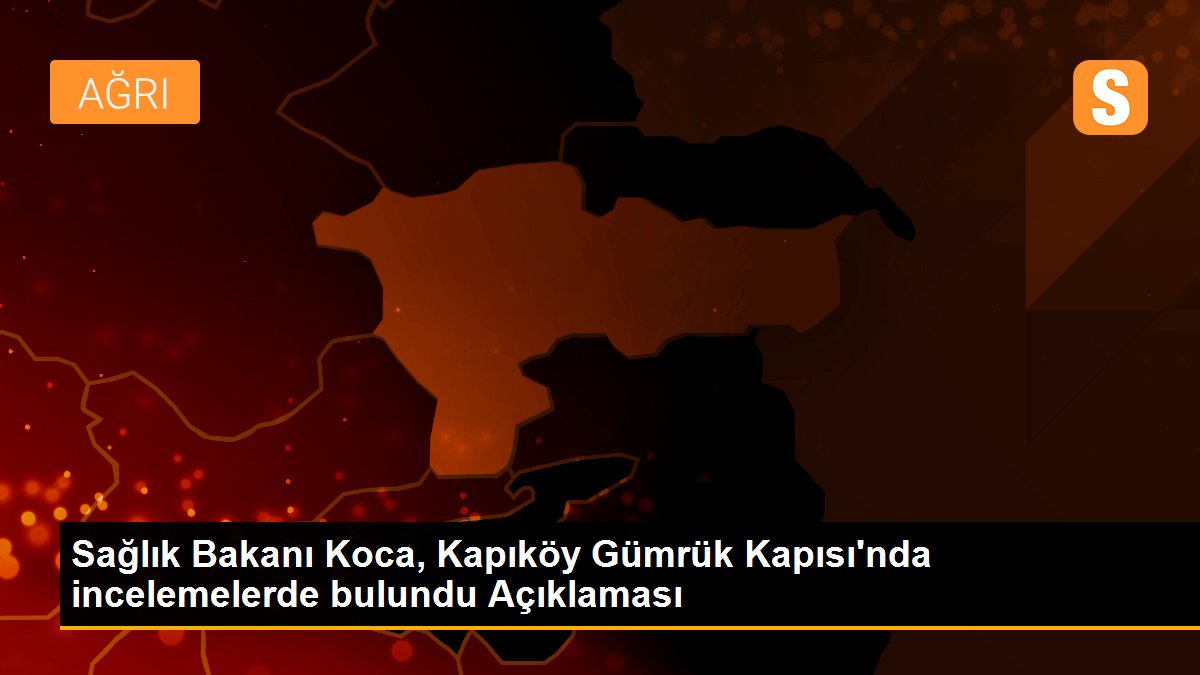 Sağlık Bakanı Koca, Kapıköy Gümrük Kapısı\'nda incelemelerde bulundu Açıklaması