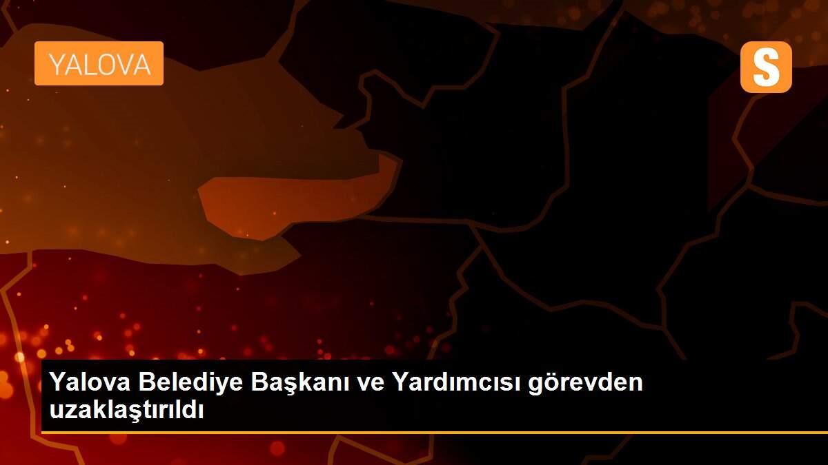 Yalova Belediye Başkanı ve Yardımcısı görevden uzaklaştırıldı