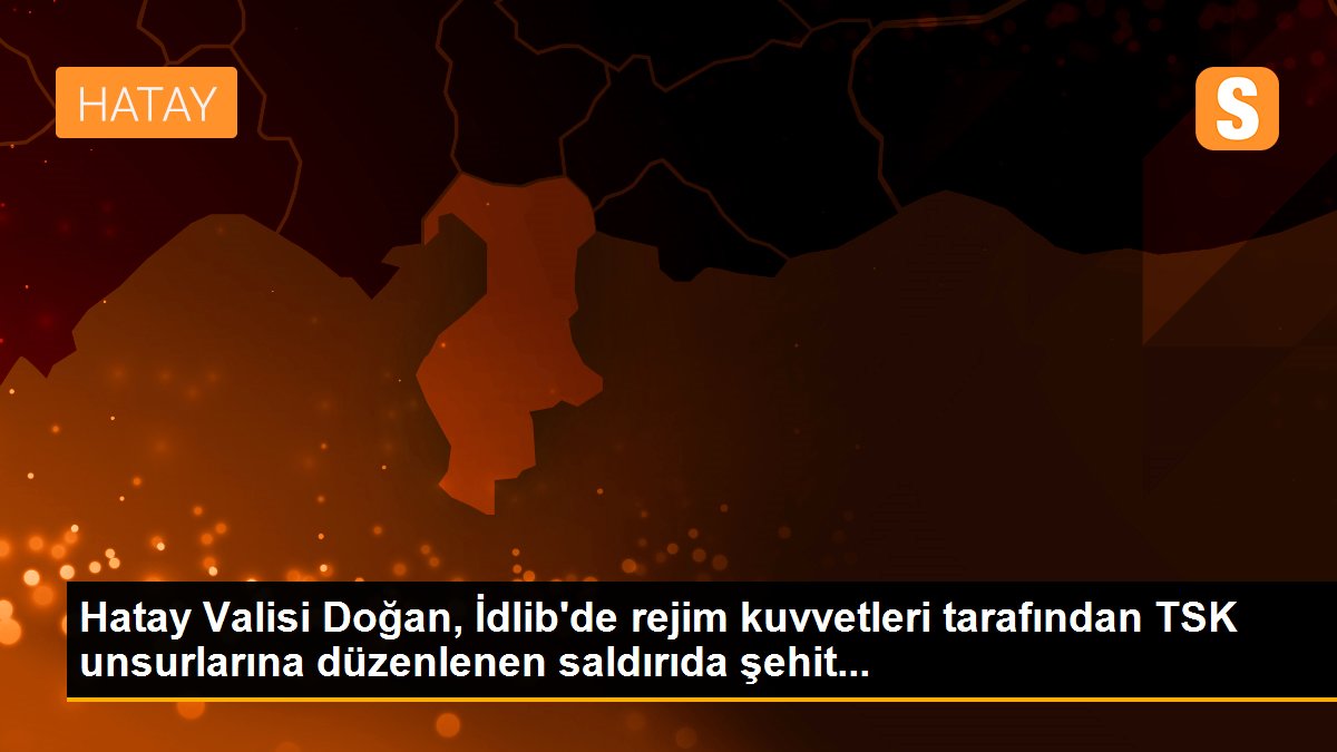 Hatay Valisi Doğan, İdlib\'de rejim kuvvetleri tarafından TSK unsurlarına düzenlenen saldırıda şehit...