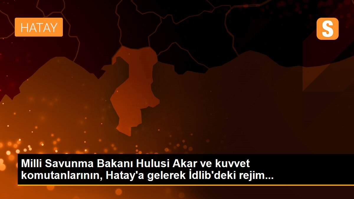 Milli Savunma Bakanı Hulusi Akar ve kuvvet komutanlarının, Hatay\'a gelerek İdlib\'deki rejim...