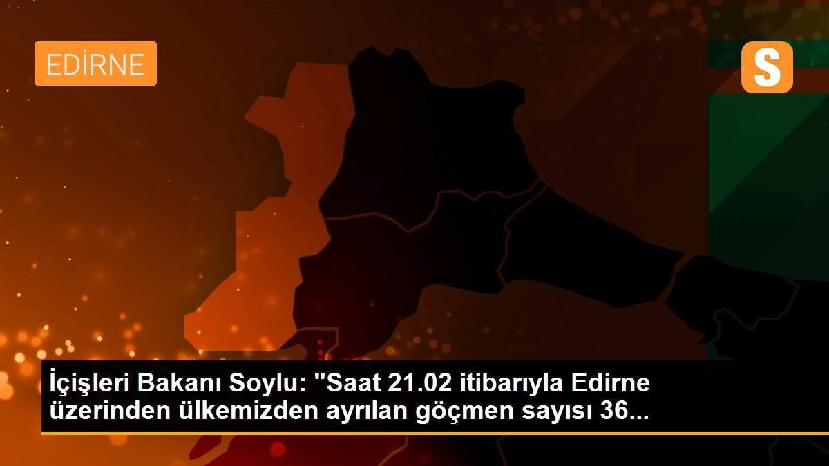 İçişleri Bakanı Soylu: "Saat 21.02 itibarıyla Edirne üzerinden ülkemizden ayrılan göçmen sayısı 36...