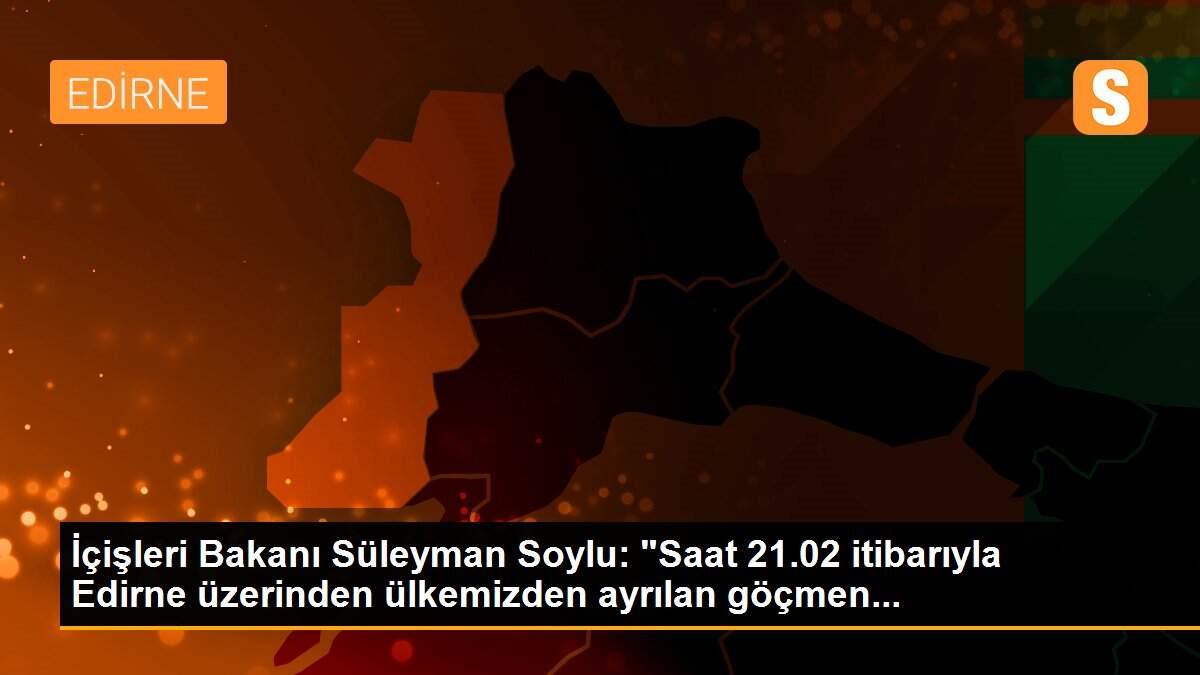 İçişleri Bakanı Süleyman Soylu: "Saat 21.02 itibarıyla Edirne üzerinden ülkemizden ayrılan göçmen...