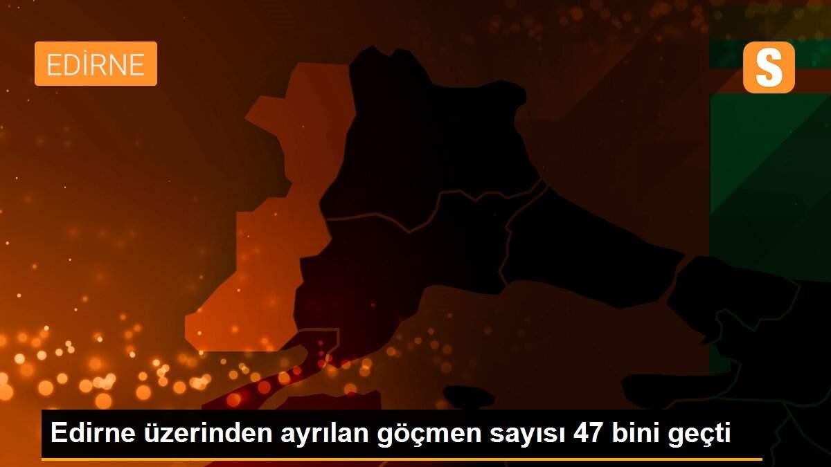 Edirne üzerinden ayrılan göçmen sayısı 47 bini geçti